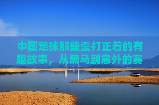 中国足球那些歪打正着的有趣故事,从黑马到意外的赛场插曲
