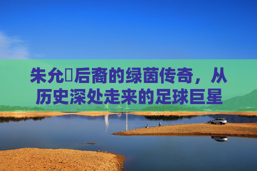 朱允炆后裔的绿茵传奇,从历史深处走来的足球巨星