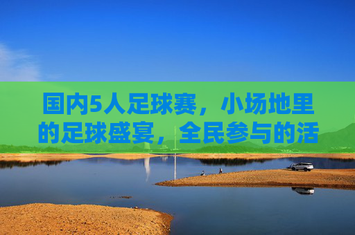 国内5人足球赛,小场地里的足球盛宴,全民参与的活力引擎
