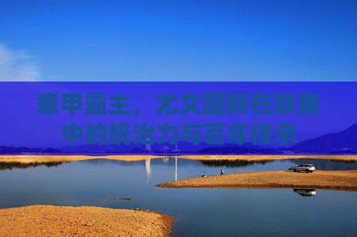 意甲霸主，尤文图斯在联赛中的统治力与百年传承