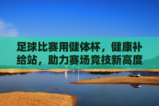足球比赛用健体杯，健康补给站，助力赛场竞技新高度