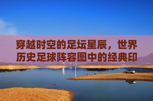 穿越时空的足坛星辰,世界历史足球阵容图中的经典印记与时代烙印