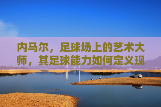 内马尔，足球场上的艺术大师，其足球能力如何定义现代足球的极致？