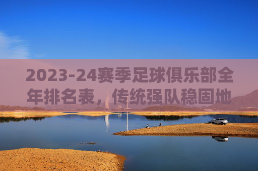 2023-24赛季足球俱乐部全年排名表,传统强队稳固地位,新贵崛起与竞争格局的深度解析