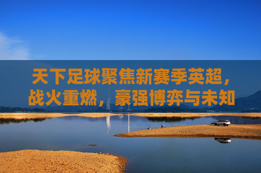 天下足球聚焦新赛季英超,战火重燃,豪强博弈与未知变数交织的精彩序章,天下足球聚焦新赛季英超,战火重燃,豪强博弈与未知变数交织的精彩序章