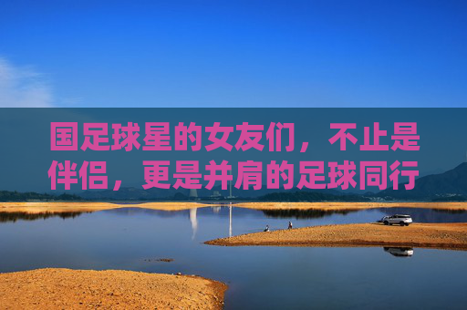 国足球星的女友们,不止是伴侣,更是并肩的足球同行者,国足球星的女友们,不止是伴侣,更是并肩的足球同行者