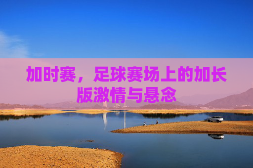 加时赛,足球赛场上的加长版激情与悬念