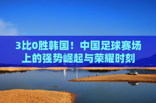 3比0胜韩国！中国足球赛场上的强势崛起与荣耀时刻
