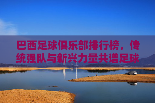 巴西足球俱乐部排行榜，传统强队与新兴力量共谱足球华章，巴西足球俱乐部排行榜，传统强队与新兴力量共谱足球华章