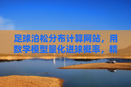 足球泊松分布计算网站,用数学模型量化进球概率,精准预测赛事走势,足球泊松分布计算网站,用数学模型量化进球概率,精准预测赛事走势