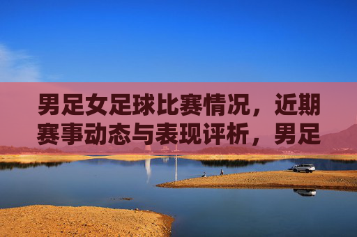 男足女足球比赛情况,近期赛事动态与表现评析,男足女足球比赛情况,近期赛事动态与表现评析