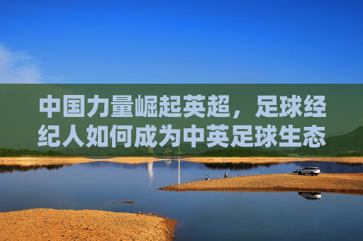 中国力量崛起英超,足球经纪人如何成为中英足球生态的桥梁