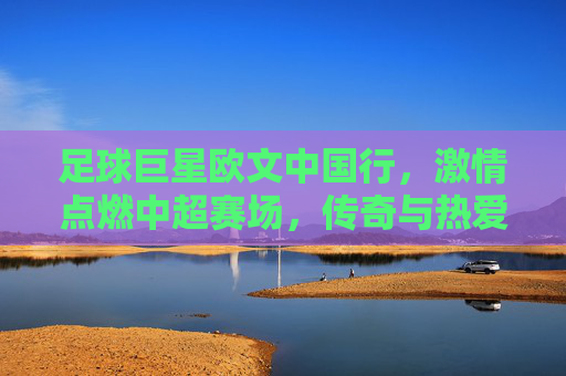 足球巨星欧文中国行,激情点燃中超赛场,传奇与热爱的双向奔赴