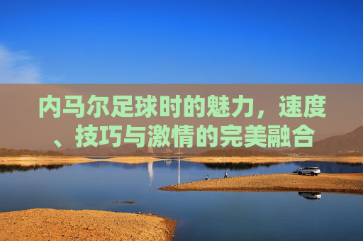 内马尔足球时的魅力,速度、技巧与激情的完美融合