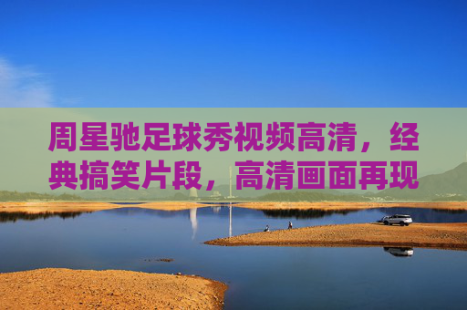 周星驰足球秀视频高清,经典搞笑片段,高清画面再现幽默与足球的完美碰撞