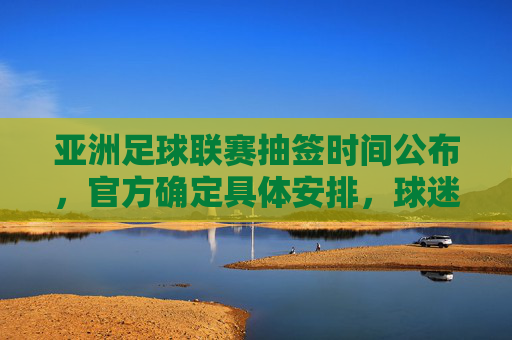 亚洲足球联赛抽签时间公布,官方确定具体安排,球迷期待焦点赛事赛程揭晓