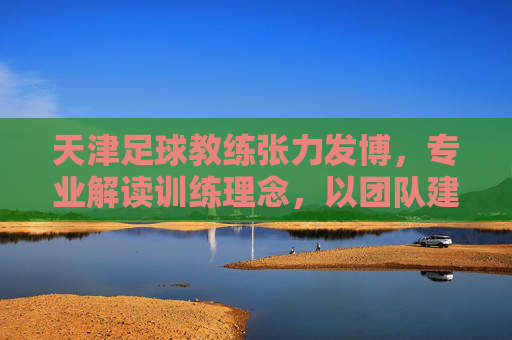 天津足球教练张力发博，专业解读训练理念，以团队建设回应外界质疑