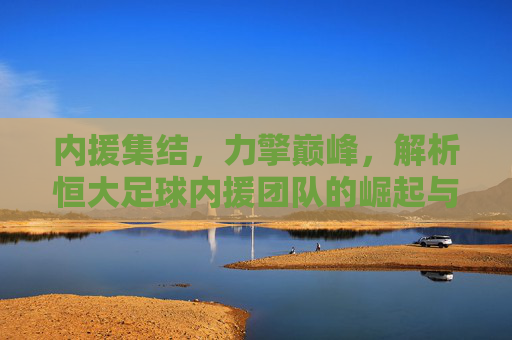 内援集结，力擎巅峰，解析恒大足球内援团队的崛起与时代价值