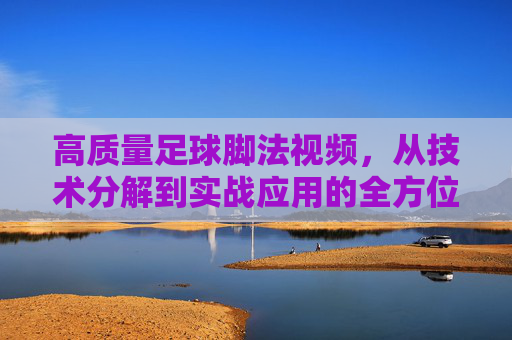 高质量足球脚法视频，从技术分解到实战应用的全方位提升指南，足球脚法视频，从技术分解到实战应用的全方位提升指南