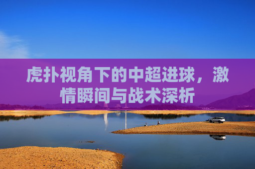虎扑视角下的中超进球，激情瞬间与战术深析