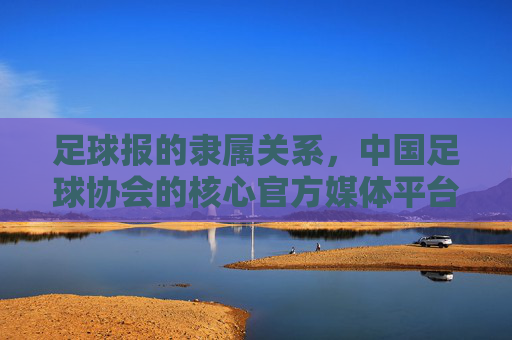 足球报的隶属关系，中国足球协会的核心官方媒体平台，足球报的隶属关系，中国足球协会核心官方媒体平台
