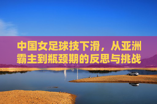 中国女足球技下滑,从亚洲霸主到瓶颈期的反思与挑战,中国女足球技下滑,从亚洲霸主到瓶颈期的反思与挑战
