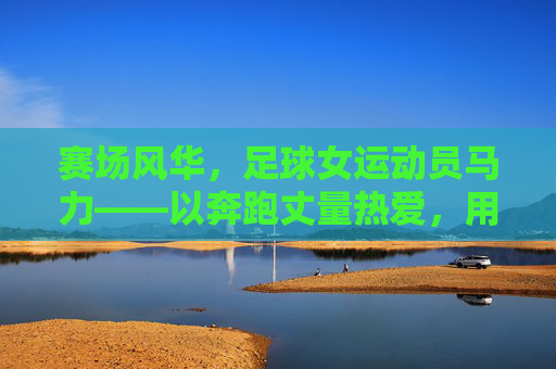 赛场风华,足球女运动员马力——以奔跑丈量热爱,用坚持书写巾帼荣光