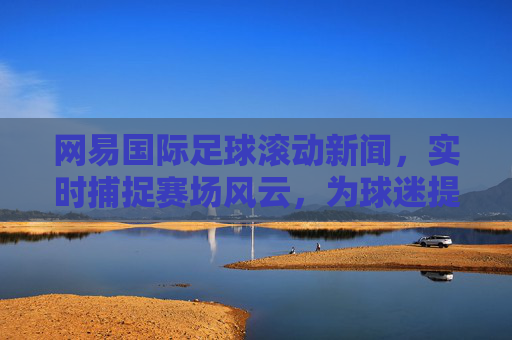 网易国际足球滚动新闻，实时捕捉赛场风云，为球迷提供最新战况与赛事深度解读，网易国际足球滚动新闻，实时捕捉赛场风云，为球迷提供最新战况与赛事深度解读