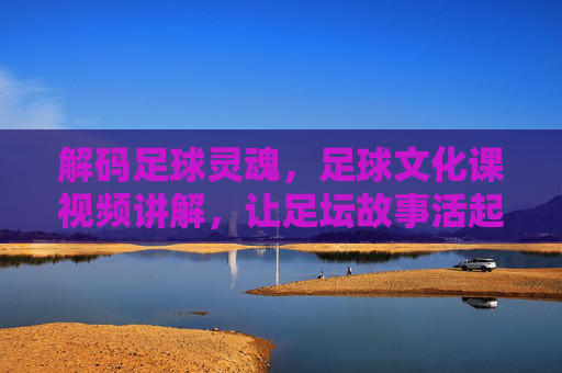 解码足球灵魂,足球文化课视频讲解,让足坛故事活起来——从规则到精神,深度领略足球的深厚底蕴,解码足球灵魂,足球文化课视频讲解,从规则到精神,深度领略足球的深厚底蕴