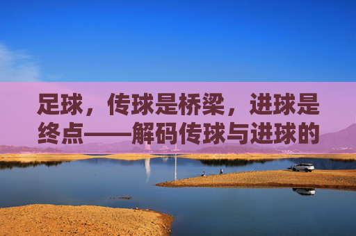 足球,传球是桥梁,进球是终点——解码传球与进球的本质区别与关联,足球,传球是桥梁,进球是终点——解码传球与进球的本质区别与关联
