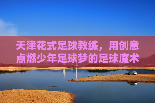 天津花式足球教练,用创意点燃少年足球梦的足球魔术师,天津花式足球教练,用创意点燃少年足球梦的足球魔术师