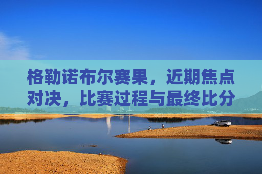 格勒诺布尔赛果，近期焦点对决，比赛过程与最终比分深度解析，格勒诺布尔赛果，近期焦点对决，比赛过程与最终比分深度解析