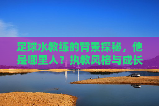足球水教练的背景探秘，他是哪里人？执教风格与成长故事，足球水教练背景探秘，他是哪里人？执教风格与成长故事解析