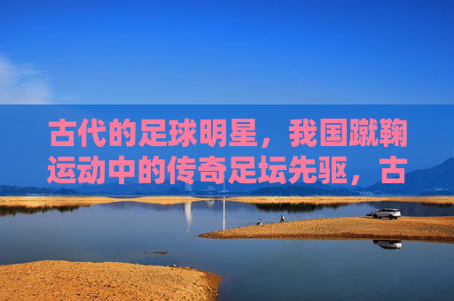 古代的足球明星，我国蹴鞠运动中的传奇足坛先驱，古代足球明星，我国蹴鞠运动中的传奇足坛先驱