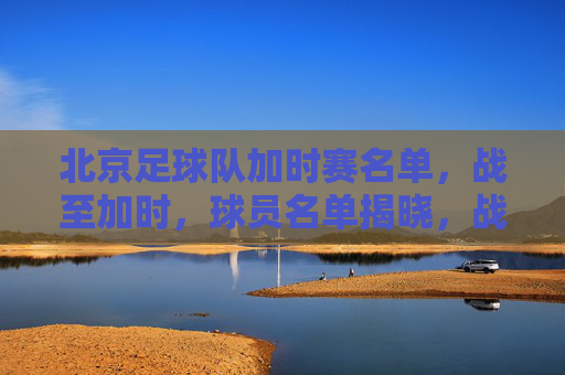 北京足球队加时赛名单，战至加时，球员名单揭晓，战术调整与阵容深度展现，北京足球队加时赛名单，战至加时，战术调整与阵容深度展现