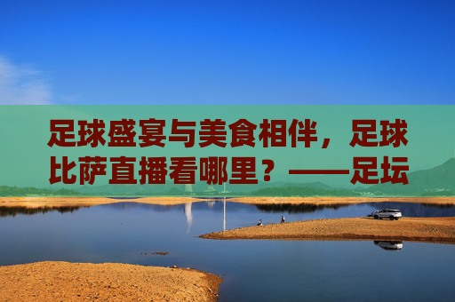足球盛宴与美食相伴,足球比萨直播看哪里?——足坛激情与味蕾享受的完美结合指南,足球盛宴与美食相伴,足球比萨直播看哪里?——足坛激情与味蕾享受的完美结合指南