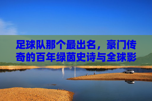 足球队那个最出名,豪门传奇的百年绿茵史诗与全球影响力,豪门足球队,百年绿茵传奇与全球影响力