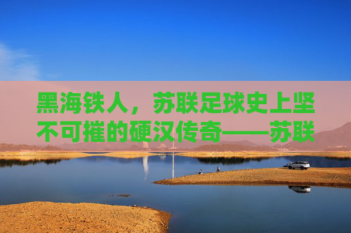 黑海铁人，苏联足球史上坚不可摧的硬汉传奇——苏联黑海铁人足球队的历史与精神回响，黑海铁人，苏联足球史上坚不可摧的硬汉传奇——苏联黑海铁人足球队的历史与精神回响