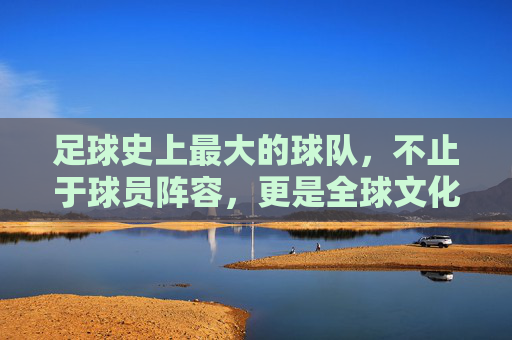 足球史上最大的球队，不止于球员阵容，更是全球文化符号的传承与全球共鸣，足球史上最大球队，从阵容到文化符号的全球传承与共鸣