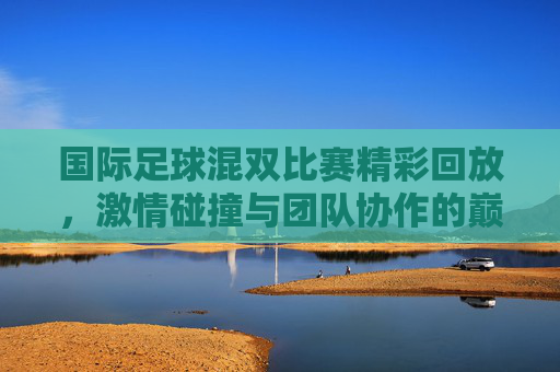 国际足球混双比赛精彩回放,激情碰撞与团队协作的巅峰对决