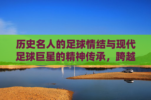 历史名人的足球情结与现代足球巨星的精神传承，跨越时空的热爱共鸣，历史名人的足球情结与现代足球巨星的精神传承，跨越时空的热爱共鸣
