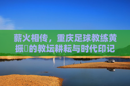 薪火相传，重庆足球教练黄振惇的教坛耕耘与时代印记，薪火相传，重庆足球教练黄振惇的教坛耕耘与时代印记