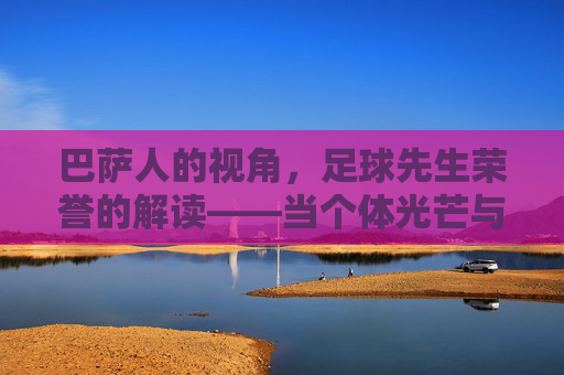 巴萨人的视角，足球先生荣誉的解读——当个体光芒与俱乐部精神交织，我们看到的不仅是个人成就，更是足球的永恒价值，巴萨人的视角，足球先生荣誉的交织解读——个体光芒与俱乐部精神，共谱足球永恒价值