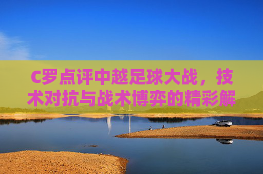 C罗点评中越足球大战，技术对抗与战术博弈的精彩解读，C罗点评中越足球大战，技术对抗与战术博弈的精彩解读