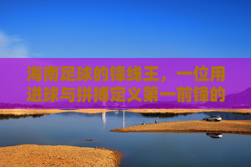 海南足球的锋线王，一位用进球与拼搏定义第一前锋的传奇，海南足球的锋线王，一位用进球与拼搏定义的传奇第一前锋