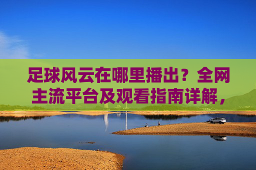 足球风云在哪里播出？全网主流平台及观看指南详解，足球风云在哪里播出？全网主流平台及观看指南详解