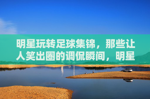 明星玩转足球集锦,那些让人笑出圈的调侃瞬间,明星玩转足球集锦,那些笑出圈的调侃瞬间