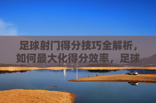 足球射门得分技巧全解析，如何最大化得分效率，足球射门得分技巧全解析，如何最大化得分效率