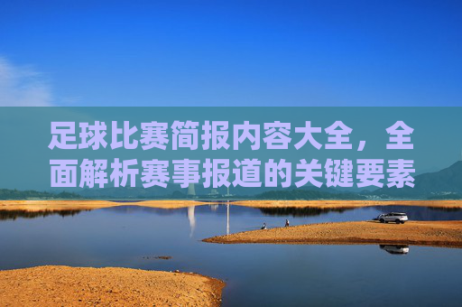 足球比赛简报内容大全,全面解析赛事报道的关键要素与写作技巧,足球比赛简报内容大全,全面解析赛事报道的关键要素与写作技巧