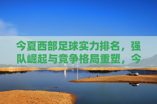 今夏西部足球实力排名,强队崛起与竞争格局重塑,今夏西部足球实力排名,强队崛起与竞争格局重塑